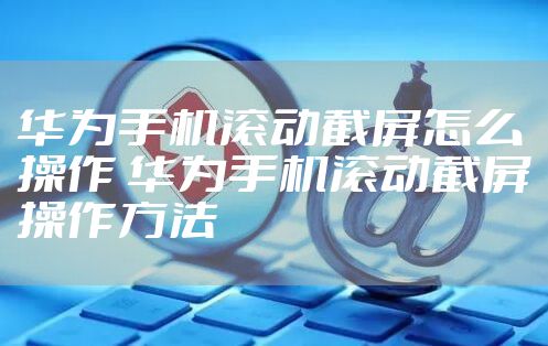 华为手机滚动截屏怎么操作 华为手机滚动截屏操作方法