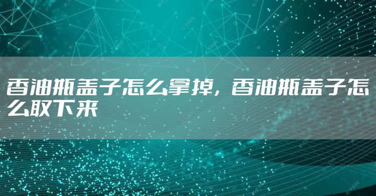 香油瓶盖子怎么拿掉，香油瓶盖子怎么取下来