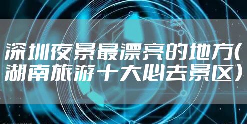 深圳夜景最漂亮的地方（湖南旅游十大必去景区）