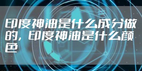 印度神油是什么成分做的，印度神油是什么颜色