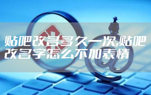 贴吧改名多久一次,贴吧改名字怎么不加表情