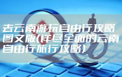 去云南游玩自由行攻略图文版（详尽全面的云南自由行旅行攻略）