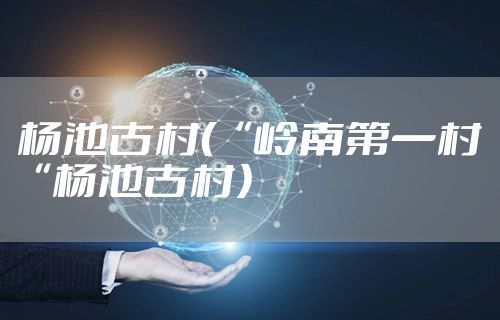 杨池古村(“岭南第一村“杨池古村)