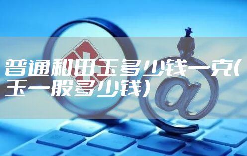 普通和田玉多少钱一克(玉一般多少钱)