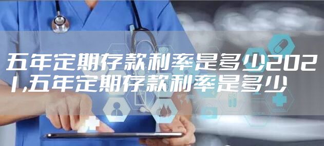 五年定期存款利率是多少2021,五年定期存款利率是多少