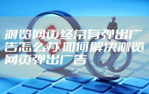 浏览网页经常有弹出广告怎么办 如何解决浏览网页弹出广告