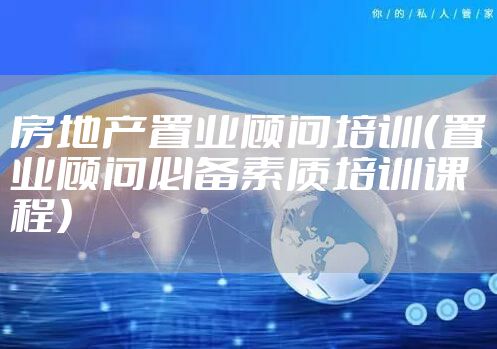 房地产置业顾问培训（置业顾问必备素质培训课程）