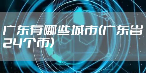 广东有哪些城市(广东省24个市)