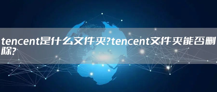 tencent是什么文件夹？tencent文件夹能否删除？