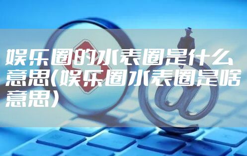 娱乐圈的水表圈是什么意思（娱乐圈水表圈是啥意思）