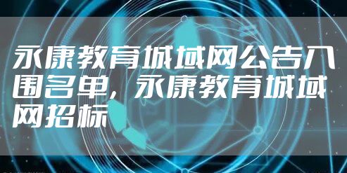 永康教育城域网公告入围名单,永康教育城域网招标
