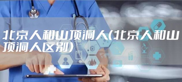 北京人和山顶洞人（北京人和山顶洞人区别）