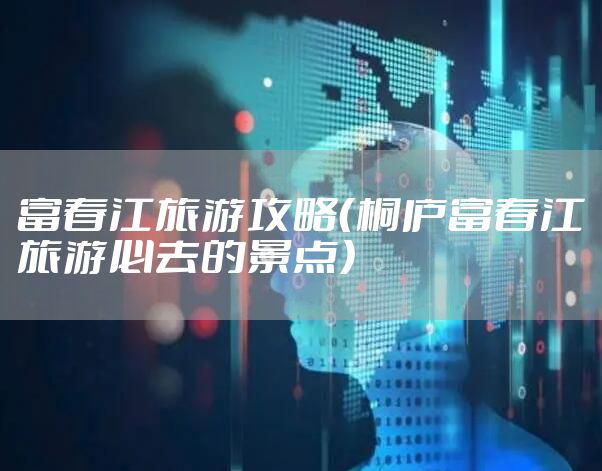 富春江旅游攻略(桐庐富春江旅游必去的景点)