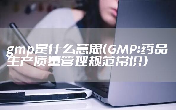gmp是什么意思(GMP:药品生产质量管理规范常识)