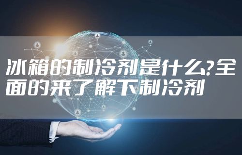 冰箱的制冷剂是什么？全面的来了解下制冷剂