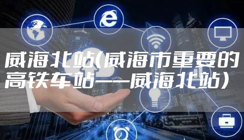 威海北站（威海市重要的高铁车站——威海北站）