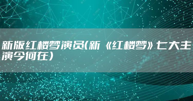 新版红楼梦演员(新 《红楼梦》七大主演今何在)