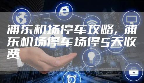 浦东机场停车攻略，浦东机场停车场停5天收费