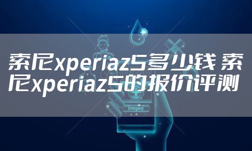 索尼xperiaz5多少钱 索尼xperiaz5的报价评测