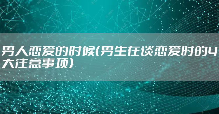 男人恋爱的时候(男生在谈恋爱时的4大注意事项)
