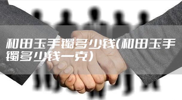 和田玉手镯多少钱(和田玉手镯多少钱一克)