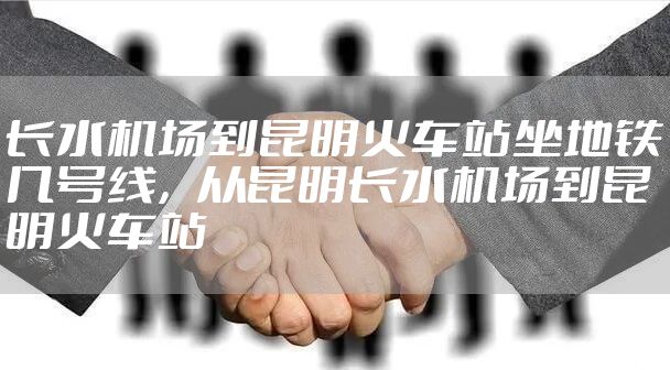 长水机场到昆明火车站坐地铁几号线，从昆明长水机场到昆明火车站