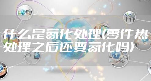 什么是氮化处理(零件热处理之后还要氮化吗)