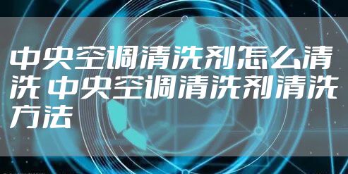 中央空调清洗剂怎么清洗 中央空调清洗剂清洗方法