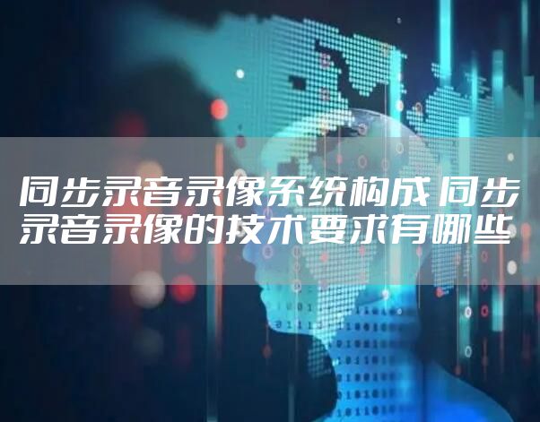 同步录音录像系统构成 同步录音录像的技术要求有哪些