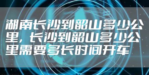 湖南长沙到韶山多少公里，长沙到韶山多少公里需要多长时间开车