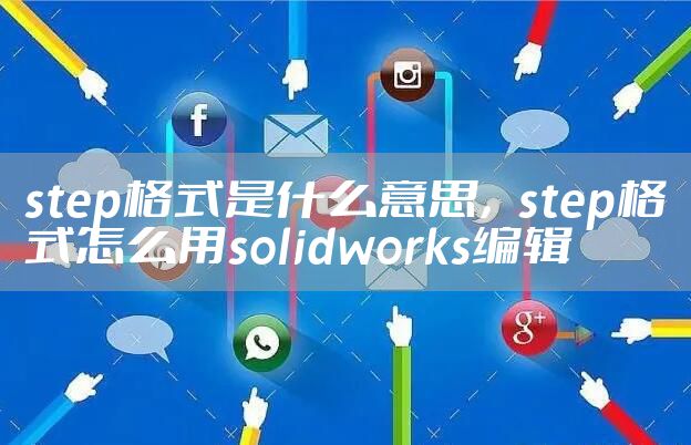 step格式是什么意思，step格式怎么用solidworks编辑