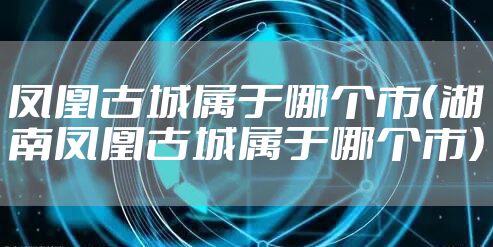 凤凰古城属于哪个市（湖南凤凰古城属于哪个市）