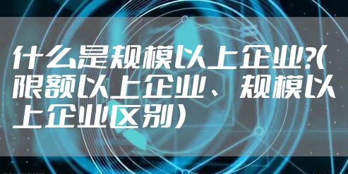 什么是规模以上企业?（限额以上企业、规模以上企业区别）