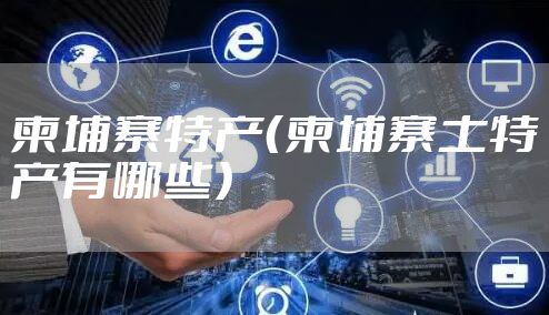 柬埔寨特产（柬埔寨土特产有哪些）