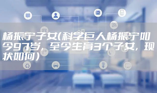 杨振宁子女（科学巨人杨振宁如今97岁，至今生育3个子女，现状如何）