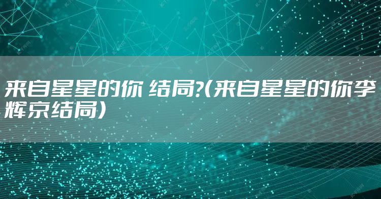 来自星星的你 结局？（来自星星的你李辉京结局）