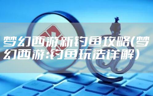 梦幻西游新钓鱼攻略（梦幻西游：钓鱼玩法详解）