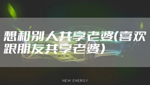 想和别人共享老婆(喜欢跟朋友共享老婆)