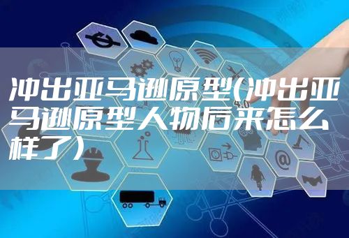 冲出亚马逊原型（冲出亚马逊原型人物后来怎么样了）