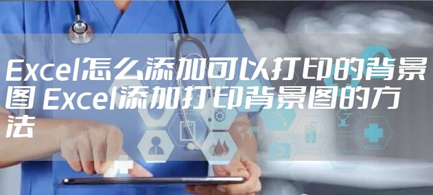 Excel怎么添加可以打印的背景图 Excel添加打印背景图的方法