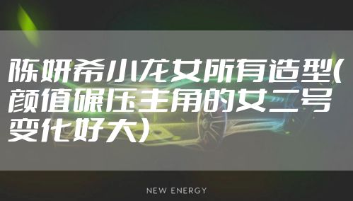 陈妍希小龙女所有造型（颜值碾压主角的女二号变化好大）