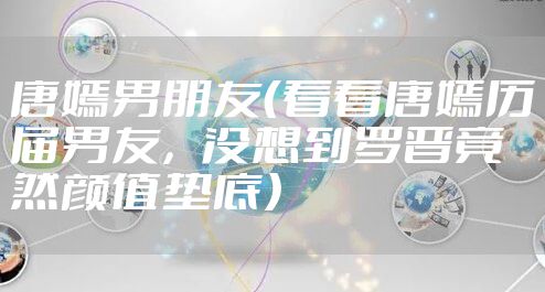 唐嫣男朋友(看看唐嫣历届男友,没想到罗晋竟然颜值垫底)