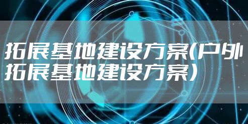 拓展基地建设方案（户外拓展基地建设方案）