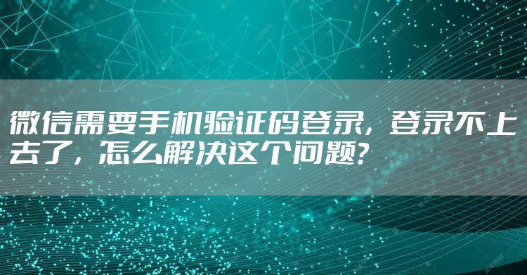 微信需要手机验证码登录，登录不上去了，怎么解决这个问题？
