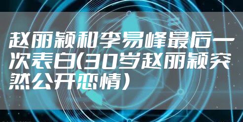 赵丽颖和李易峰最后一次表白(30岁赵丽颖突然公开恋情)