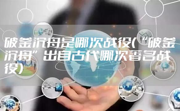 破釜沉舟是哪次战役(“破釜沉舟”出自古代哪次著名战役)