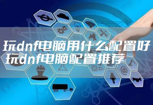 玩dnf电脑用什么配置好 玩dnf电脑配置推荐