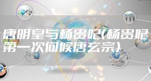 唐明皇与杨贵妃(杨贵妃第一次伺候唐玄宗)