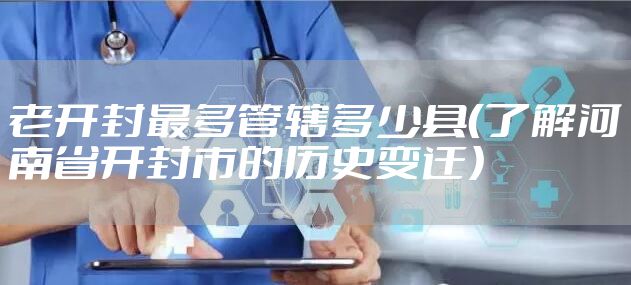老开封最多管辖多少县（了解河南省开封市的历史变迁）