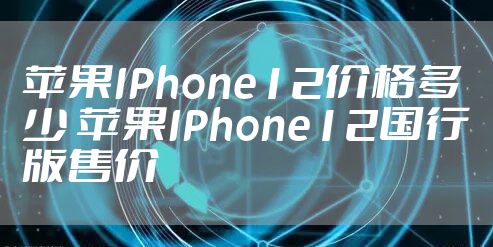 苹果IPhone12价格多少 苹果IPhone12国行版售价